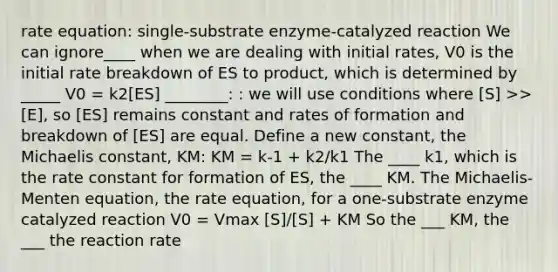 rate equation: single-substrate enzyme-catalyzed reaction We can ignore____ when we are dealing with initial rates, V0 is the initial rate breakdown of ES to product, which is determined by _____ V0 = k2[ES] ________: : we will use conditions where [S] >> [E], so [ES] remains constant and rates of formation and breakdown of [ES] are equal. Define a new constant, the Michaelis constant, KM: KM = k-1 + k2/k1 The ____ k1, which is the rate constant for formation of ES, the ____ KM. The Michaelis-Menten equation, the rate equation, for a one-substrate enzyme catalyzed reaction V0 = Vmax [S]/[S] + KM So the ___ KM, the ___ the reaction rate