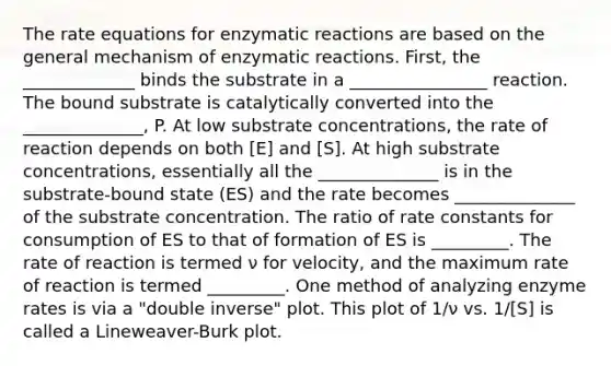 The rate equations for enzymatic reactions are based on the general mechanism of enzymatic reactions. First, the _____________ binds the substrate in a ________________ reaction. The bound substrate is catalytically converted into the ______________, P. At low substrate concentrations, the rate of reaction depends on both [E] and [S]. At high substrate concentrations, essentially all the ______________ is in the substrate-bound state (ES) and the rate becomes ______________ of the substrate concentration. The ratio of rate constants for consumption of ES to that of formation of ES is _________. The rate of reaction is termed ν for velocity, and the maximum rate of reaction is termed _________. One method of analyzing enzyme rates is via a "double inverse" plot. This plot of 1/ν vs. 1/[S] is called a Lineweaver-Burk plot.