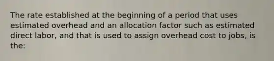 The rate established at the beginning of a period that uses estimated overhead and an allocation factor such as estimated direct labor, and that is used to assign overhead cost to jobs, is the: