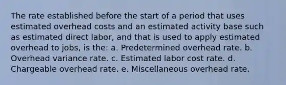 The rate established before the start of a period that uses estimated overhead costs and an estimated activity base such as estimated direct labor, and that is used to apply estimated overhead to jobs, is the: a. Predetermined overhead rate. b. Overhead variance rate. c. Estimated labor cost rate. d. Chargeable overhead rate. e. Miscellaneous overhead rate.