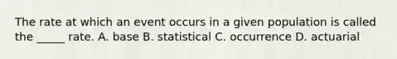 The rate at which an event occurs in a given population is called the _____ rate. A. base B. statistical C. occurrence D. actuarial