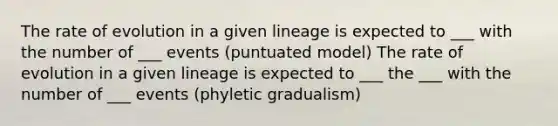 The rate of evolution in a given lineage is expected to ___ with the number of ___ events (puntuated model) The rate of evolution in a given lineage is expected to ___ the ___ with the number of ___ events (phyletic gradualism)