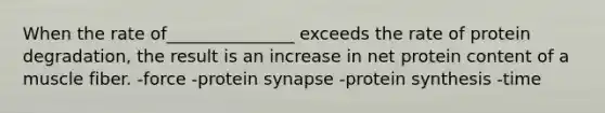 When the rate of_______________ exceeds the rate of protein degradation, the result is an increase in net protein content of a muscle fiber. -force -protein synapse -protein synthesis -time