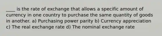 ____ is the rate of exchange that allows a specific amount of currency in one country to purchase the same quantity of goods in another. a) Purchasing power parity b) Currency appreciation c) The real exchange rate d) The nominal exchange rate