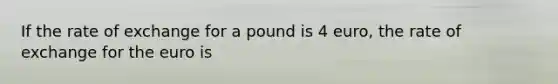 If the rate of exchange for a pound is 4 euro, the rate of exchange for the euro is