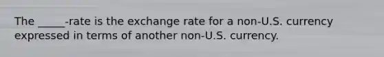 The _____-rate is the exchange rate for a non-U.S. currency expressed in terms of another non-U.S. currency.