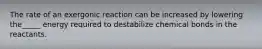 The rate of an exergonic reaction can be increased by lowering the_____ energy required to destabilize chemical bonds in the reactants.