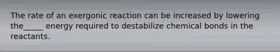 The rate of an exergonic reaction can be increased by lowering the_____ energy required to destabilize chemical bonds in the reactants.