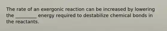 The rate of an exergonic reaction can be increased by lowering the _________ energy required to destabilize chemical bonds in the reactants.