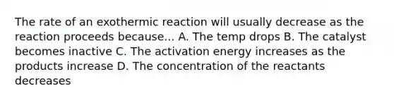 The rate of an exothermic reaction will usually decrease as the reaction proceeds because... A. The temp drops B. The catalyst becomes inactive C. The activation energy increases as the products increase D. The concentration of the reactants decreases