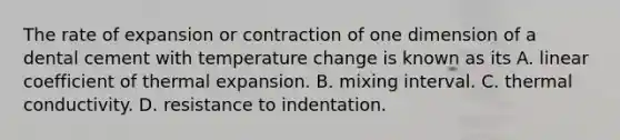 The rate of expansion or contraction of one dimension of a dental cement with temperature change is known as its A. linear coefficient of thermal expansion. B. mixing interval. C. thermal conductivity. D. resistance to indentation.