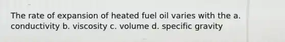 The rate of expansion of heated fuel oil varies with the a. conductivity b. viscosity c. volume d. specific gravity