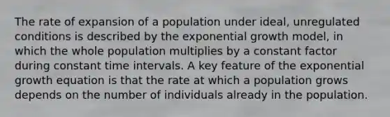 The rate of expansion of a population under ideal, unregulated conditions is described by the exponential growth model, in which the whole population multiplies by a constant factor during constant time intervals. A key feature of the exponential growth equation is that the rate at which a population grows depends on the number of individuals already in the population.