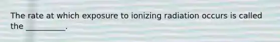 The rate at which exposure to ionizing radiation occurs is called the __________.