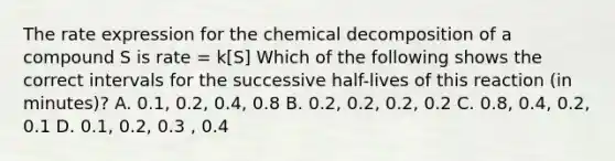 The rate expression for the chemical decomposition of a compound S is rate = k[S] Which of the following shows the correct intervals for the successive half-lives of this reaction (in minutes)? A. 0.1, 0.2, 0.4, 0.8 B. 0.2, 0.2, 0.2, 0.2 C. 0.8, 0.4, 0.2, 0.1 D. 0.1, 0.2, 0.3 , 0.4