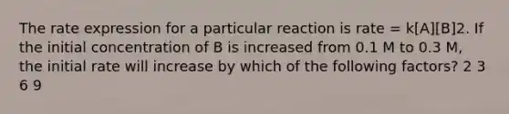 The rate expression for a particular reaction is rate = k[A][B]2. If the initial concentration of B is increased from 0.1 M to 0.3 M, the initial rate will increase by which of the following factors? 2 3 6 9