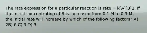 The rate expression for a particular reaction is rate = k[A][B]2. If the initial concentration of B is increased from 0.1 M to 0.3 M, the initial rate will increase by which of the following factors? A) 2B) 6 C) 9 D) 3