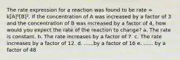 The rate expression for a reaction was found to be rate = k[A]⁰[B]². If the concentration of A was increased by a factor of 3 and the concentration of B was increased by a factor of 4, how would you expect the rate of the reaction to change? a. The rate is constant. b. The rate increases by a factor of 7. c. The rate increases by a factor of 12. d. ......by a factor of 16 e. ...... by a factor of 48