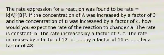 The rate expression for a reaction was found to be rate = k[A]⁰[B]². If the concentration of A was increased by a factor of 3 and the concentration of B was increased by a factor of 4, how would you expect the rate of the reaction to change? a. The rate is constant. b. The rate increases by a factor of 7. c. The rate increases by a factor of 12. d. ......by a factor of 16 e. ...... by a factor of 48