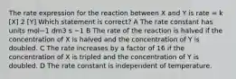 The rate expression for the reaction between X and Y is rate = k [X] 2 [Y] Which statement is correct? A The rate constant has units mol−1 dm3 s −1 B The rate of the reaction is halved if the concentration of X is halved and the concentration of Y is doubled. C The rate increases by a factor of 16 if the concentration of X is tripled and the concentration of Y is doubled. D The rate constant is independent of temperature.