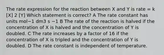 The rate expression for the reaction between X and Y is rate = k [X] 2 [Y] Which statement is correct? A The rate constant has units mol−1 dm3 s −1 B The rate of the reaction is halved if the concentration of X is halved and the concentration of Y is doubled. C The rate increases by a factor of 16 if the concentration of X is tripled and the concentration of Y is doubled. D The rate constant is independent of temperature.