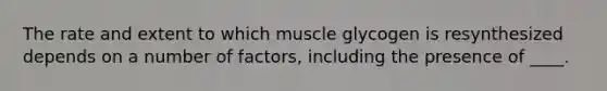 The rate and extent to which muscle glycogen is resynthesized depends on a number of factors, including the presence of ____.