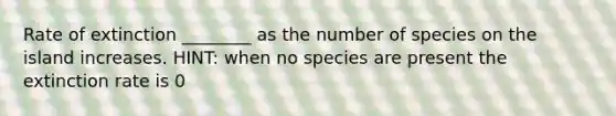 Rate of extinction ________ as the number of species on the island increases. HINT: when no species are present the extinction rate is 0