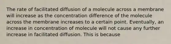 The rate of facilitated diffusion of a molecule across a membrane will increase as the concentration difference of the molecule across the membrane increases to a certain point. Eventually, an increase in concentration of molecule will not cause any further increase in facilitated diffusion. This is because