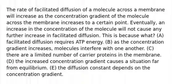 The rate of facilitated diffusion of a molecule across a membrane will increase as the concentration gradient of the molecule across the membrane increases to a certain point. Eventually, an increase in the concentration of the molecule will not cause any further increase in facilitated diffusion. This is because what? (A) facilitated diffusion requires ATP energy. (B) as the concentration gradient increases, molecules interfere with one another. (C) there are a limited number of carrier proteins in the membrane. (D) the increased concentration gradient causes a situation far from equilibrium. (E) the diffusion constant depends on the concentration gradient.