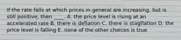 If the rate falls at which prices in general are increasing, but is still positive, then ____. A. the price level is rising at an accelerated rate B. there is deflation C. there is stagflation D. the price level is falling E. none of the other choices is true