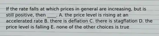 If the rate falls at which prices in general are increasing, but is still positive, then ____. A. the price level is rising at an accelerated rate B. there is deflation C. there is stagflation D. the price level is falling E. none of the other choices is true