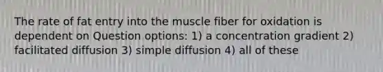 The rate of fat entry into the muscle fiber for oxidation is dependent on Question options: 1) a concentration gradient 2) facilitated diffusion 3) simple diffusion 4) all of these