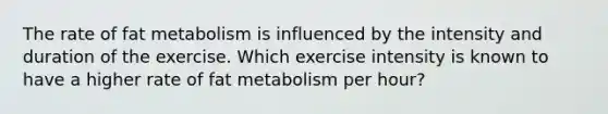 The rate of fat metabolism is influenced by the intensity and duration of the exercise. Which exercise intensity is known to have a higher rate of fat metabolism per hour?