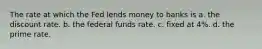 The rate at which the Fed lends money to banks is a. the discount rate. b. the federal funds rate. c. fixed at 4%. d. the prime rate.