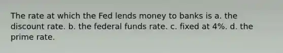 The rate at which the Fed lends money to banks is a. the discount rate. b. the federal funds rate. c. fixed at 4%. d. the prime rate.