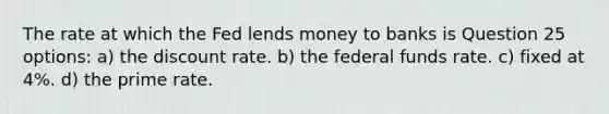 The rate at which the Fed lends money to banks is Question 25 options: a) the discount rate. b) the federal funds rate. c) fixed at 4%. d) the prime rate.