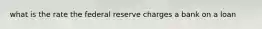 what is the rate the federal reserve charges a bank on a loan