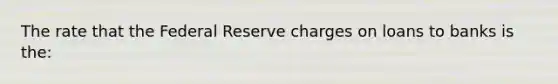 The rate that the Federal Reserve charges on loans to banks is the:
