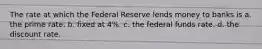 The rate at which the Federal Reserve lends money to banks is a. the prime rate. b. fixed at 4%. c. the federal funds rate. d. the discount rate.