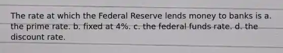 The rate at which the Federal Reserve lends money to banks is a. the prime rate. b. fixed at 4%. c. the federal funds rate. d. the discount rate.