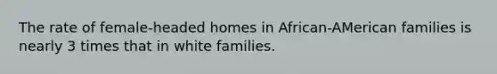 The rate of female-headed homes in African-AMerican families is nearly 3 times that in white families.