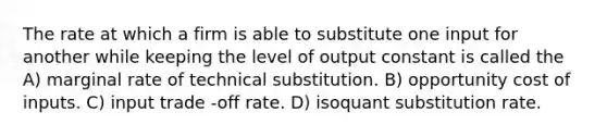 The rate at which a firm is able to substitute one input for another while keeping the level of output constant is called the A) marginal rate of technical substitution. B) opportunity cost of inputs. C) input trade -off rate. D) isoquant substitution rate.