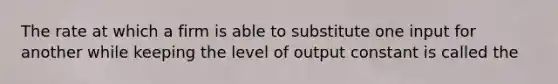 The rate at which a firm is able to substitute one input for another while keeping the level of output constant is called the