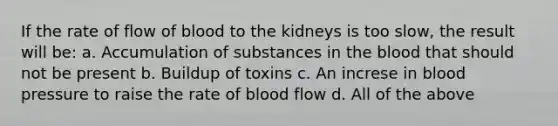 If the rate of flow of blood to the kidneys is too slow, the result will be: a. Accumulation of substances in <a href='https://www.questionai.com/knowledge/k7oXMfj7lk-the-blood' class='anchor-knowledge'>the blood</a> that should not be present b. Buildup of toxins c. An increse in <a href='https://www.questionai.com/knowledge/kD0HacyPBr-blood-pressure' class='anchor-knowledge'>blood pressure</a> to raise the rate of blood flow d. All of the above