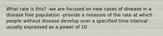 What rate is this? -we are focused on new cases of disease in a disease free population -provide a measure of the rate at which people without disease develop over a specified time interval -usually expressed as a power of 10