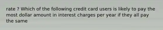 rate ? Which of the following credit card users is likely to pay the most dollar amount in interest charges per year if they all pay the same