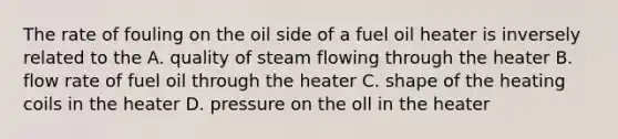 The rate of fouling on the oil side of a fuel oil heater is inversely related to the A. quality of steam flowing through the heater B. flow rate of fuel oil through the heater C. shape of the heating coils in the heater D. pressure on the oll in the heater