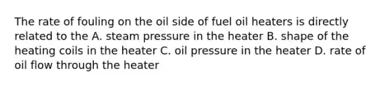 The rate of fouling on the oil side of fuel oil heaters is directly related to the A. steam pressure in the heater B. shape of the heating coils in the heater C. oil pressure in the heater D. rate of oil flow through the heater