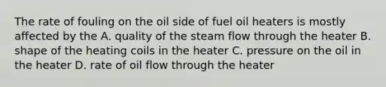 The rate of fouling on the oil side of fuel oil heaters is mostly affected by the A. quality of the steam flow through the heater B. shape of the heating coils in the heater C. pressure on the oil in the heater D. rate of oil flow through the heater