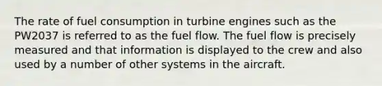 The rate of fuel consumption in turbine engines such as the PW2037 is referred to as the fuel flow. The fuel flow is precisely measured and that information is displayed to the crew and also used by a number of other systems in the aircraft.